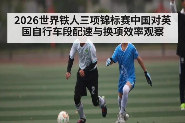 2026世界铁人三项锦标赛中国对英国自行车段配速与换项效率观察
